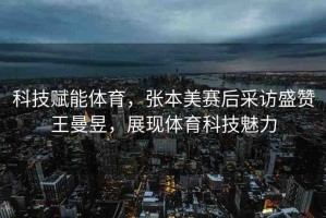 科技賦能體育，張本美賽后采訪盛贊王曼昱，展現(xiàn)體育科技魅力