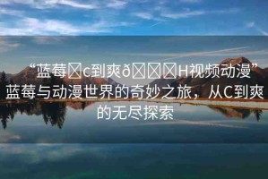 “藍(lán)莓?c到爽??H視頻動漫”藍(lán)莓與動漫世界的奇妙之旅，從C到爽的無盡探索