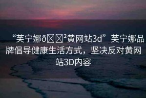 “芙寧娜??黃網(wǎng)站3d”芙寧娜品牌倡導(dǎo)健康生活方式，堅(jiān)決反對(duì)黃網(wǎng)站3D內(nèi)容