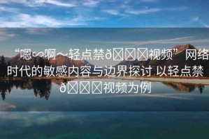 “嗯∽啊～輕點(diǎn)禁??視頻”網(wǎng)絡(luò)時(shí)代的敏感內(nèi)容與邊界探討 以輕點(diǎn)禁??視頻為例