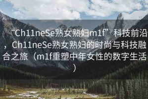 “Ch11neSe熟女熟婦m1f”科技前沿，Ch11neSe熟女熟婦的時尚與科技融合之旅（m1f重塑中年女性的數(shù)字生活）
