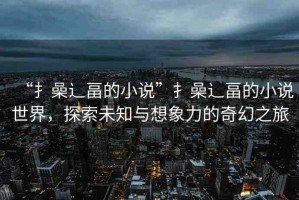“扌喿辶畐的小說”扌喿辶畐的小說世界，探索未知與想象力的奇幻之旅