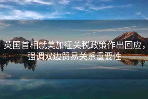 英國(guó)首相就美加征關(guān)稅政策作出回應(yīng)，強(qiáng)調(diào)雙邊貿(mào)易關(guān)系重要性