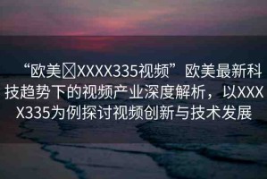 “歐美?XXXX335視頻”歐美最新科技趨勢(shì)下的視頻產(chǎn)業(yè)深度解析，以XXXX335為例探討視頻創(chuàng)新與技術(shù)發(fā)展