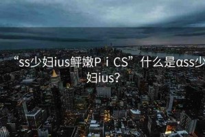 “ss少婦ius鲆嫩PⅰCS”什么是αss少婦ius？