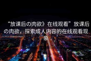 “放課后の肉欲》在線觀看”放課后の肉欲，探索成人內(nèi)容的在線觀看現(xiàn)象