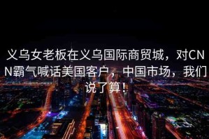 義烏女老板在義烏國際商貿(mào)城，對CNN霸氣喊話美國客戶，中國市場，我們說了算！