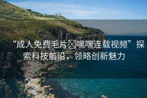 “成人免費毛片?嘿嘿連載視頻”探索科技前沿，領略創(chuàng)新魅力