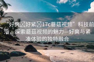 “好爽?好緊?17c蘑菇視頻”科技前沿，探索蘑菇視頻的魅力—好爽與緊湊體驗(yàn)的獨(dú)特融合