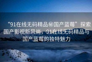 “91在線無(wú)碼精品秘國(guó)產(chǎn)藍(lán)莓”探索國(guó)產(chǎn)影視新風(fēng)尚，91在線無(wú)碼精品與國(guó)產(chǎn)藍(lán)莓的獨(dú)特魅力