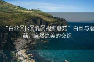 “白絲?jk?乳?視頻蘑菇”白絲與蘑菇，自然之美的交織