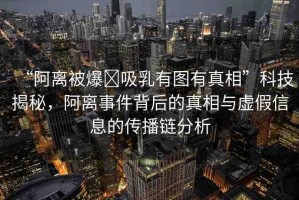 “阿離被爆?吸乳有圖有真相”科技揭秘，阿離事件背后的真相與虛假信息的傳播鏈分析