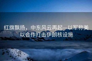 紅旗飄揚(yáng)，中東風(fēng)云再起—以軍稱美以合作打擊伊朗核設(shè)施