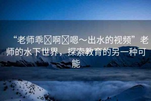 “老師乖?啊?嗯～出水的視頻”老師的水下世界，探索教育的另一種可能