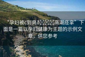 “孕婦被c到爽??高潮痙攣”下面是一篇以孕婦健康為主題的示例文章，供您參考