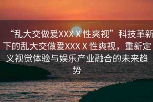 “亂大交做爰XXXⅩ性爽視”科技革新下的亂大交做爰XXXⅩ性爽視，重新定義視覺體驗(yàn)與娛樂產(chǎn)業(yè)融合的未來趨勢(shì)