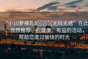 “小10蘿裸乳??無(wú)碼無(wú)遮”在此，我想推薦一些健康、有益的活動(dòng)，幫助您度過(guò)愉快的時(shí)光