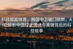 科技賦能體育，韓國中衛(wèi)破門挑釁，AI助解析中國球迷情緒與黃牌背后的科技故事