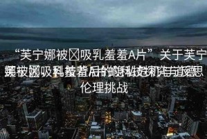 “芙寧娜被?吸乳羞羞A片”關于芙寧娜被?吸乳羞羞A片的科技探究與反思
芙寧娜，科技背后的隱私危機與道德倫理挑戰(zhàn)