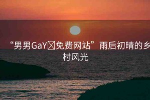 “男男GaY?免費(fèi)網(wǎng)站”雨后初晴的鄉(xiāng)村風(fēng)光