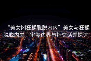 “美女?狂揉脫脫內(nèi)內(nèi)”美女與狂揉脫脫內(nèi)內(nèi)，審美邊界與社交話題探討
