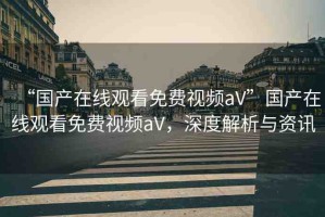 “國產(chǎn)在線觀看免費(fèi)視頻aV”國產(chǎn)在線觀看免費(fèi)視頻aV，深度解析與資訊