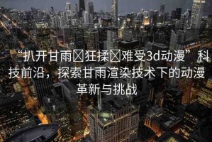 “扒開甘雨?狂揉?難受3d動漫”科技前沿，探索甘雨渲染技術下的動漫革新與挑戰(zhàn)