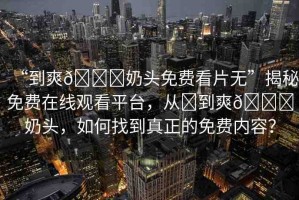 “到爽??奶頭免費看片無”揭秘免費在線觀看平臺，從?到爽??奶頭，如何找到真正的免費內(nèi)容？