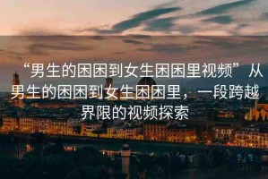 “男生的困困到女生困困里視頻”從男生的困困到女生困困里，一段跨越界限的視頻探索