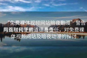 “免費(fèi)裸體視頻網(wǎng)站暗夜動(dòng)漫”警告與互聯(lián)網(wǎng)使用道德責(zé)任
網(wǎng)絡(luò)時(shí)代下的道德與責(zé)任，對(duì)免費(fèi)裸體視頻網(wǎng)站及暗夜動(dòng)漫的探討