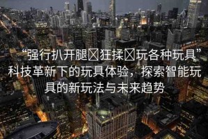 “強(qiáng)行扒開腿?狂揉?玩各種玩具”科技革新下的玩具體驗(yàn)，探索智能玩具的新玩法與未來趨勢