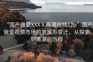 “國產(chǎn)做爰XXXⅩ高潮視頻12p”國產(chǎn)做愛視頻市場的發(fā)展與變遷，從探索到高潮的歷程