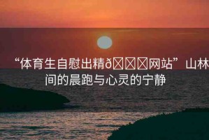 “體育生自慰出精??網(wǎng)站”山林間的晨跑與心靈的寧靜