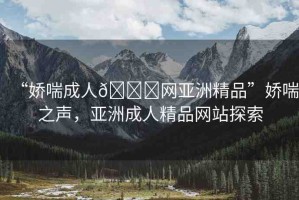“嬌喘成人??網(wǎng)亞洲精品”嬌喘之聲，亞洲成人精品網(wǎng)站探索