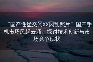 “國(guó)產(chǎn)性猛交?XX?亂照片”國(guó)產(chǎn)手機(jī)市場(chǎng)風(fēng)起云涌，探討技術(shù)創(chuàng)新與市場(chǎng)競(jìng)爭(zhēng)現(xiàn)狀