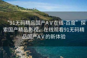 “91無碼精品國產AⅤ在線-百度”探索國產精品影視，在線觀看91無碼精品國產AⅤ的新體驗