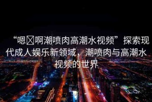 “嗯?啊潮噴肉高潮水視頻”探索現(xiàn)代成人娛樂新領(lǐng)域，潮噴肉與高潮水視頻的世界