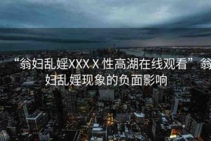 “翁婦亂婬XXXⅩ性高湖在線觀看”翁婦亂婬現(xiàn)象的負(fù)面影響