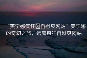 “芙寧娜瘋狂?自慰爽網(wǎng)站”芙寧娜的奇幻之旅，遠(yuǎn)離瘋狂自慰爽網(wǎng)站