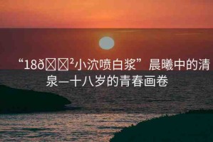 “18??小泬噴白漿”晨曦中的清泉—十八歲的青春畫卷