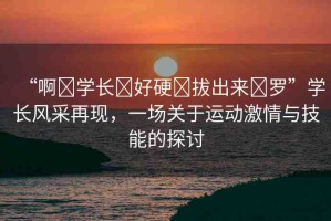 “啊?學(xué)長?好硬?拔出來?羅”學(xué)長風(fēng)采再現(xiàn)，一場關(guān)于運(yùn)動(dòng)激情與技能的探討
