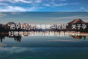 “把孕婦?的嗷嗷嗷叫視頻”關(guān)于孕婦嗷嗷叫視頻的誤解與真相探討