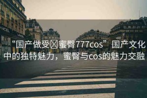“國產(chǎn)做受?蜜臀777cos”國產(chǎn)文化中的獨(dú)特魅力，蜜臀與cos的魅力交融