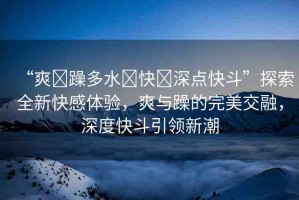 “爽?躁多水?快?深點(diǎn)快斗”探索全新快感體驗(yàn)，爽與躁的完美交融，深度快斗引領(lǐng)新潮