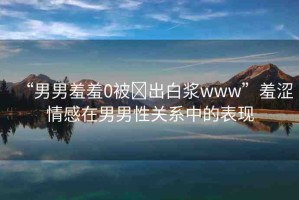 “男男羞羞0被?出白漿www”羞澀情感在男男性關(guān)系中的表現(xiàn)