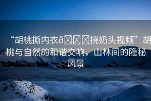 “胡桃撕內(nèi)衣??撓奶頭視頻”胡桃與自然的和諧交響，山林間的隱秘風(fēng)景