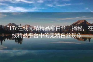 “17c在線無精精品秘白絲”揭秘，在線精品平臺(tái)中的無精白絲現(xiàn)象