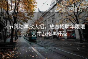 字節(jié)跳動(dòng)再放大招，放寬招聘年限限制，人才戰(zhàn)略再升級