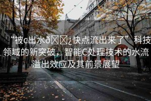 “被c出水??快點(diǎn)流出來了”科技領(lǐng)域的新突破，智能C處理技術(shù)的水流溢出效應(yīng)及其前景展望