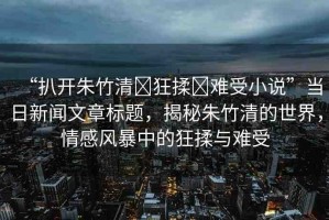 “扒開朱竹清?狂揉?難受小說(shuō)”當(dāng)日新聞文章標(biāo)題，揭秘朱竹清的世界，情感風(fēng)暴中的狂揉與難受